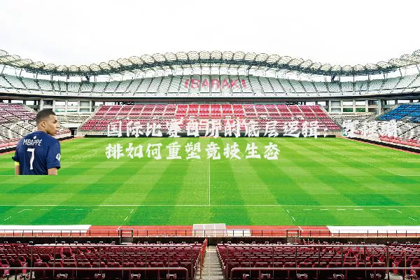 国际比赛日历的底层逻辑:赛程编排如何重塑竞技生态
