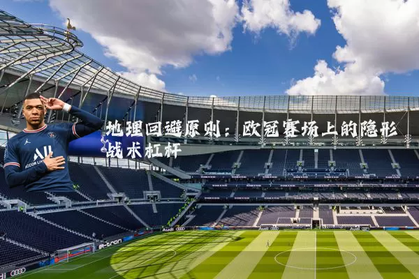 地理回避原则:欧冠赛场上的隐形战术杠杆